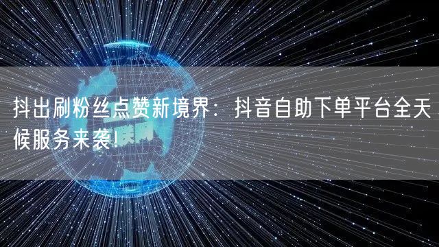 抖出刷粉丝点赞新境界：抖音自助下单平台全天候服务来袭！