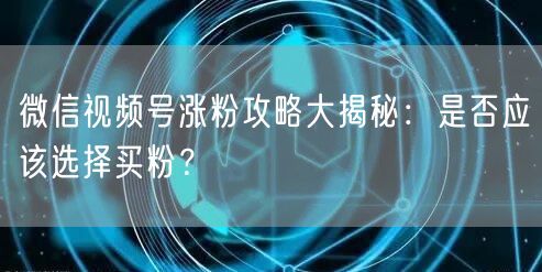 微信视频号涨粉攻略大揭秘：是否应该选择买粉？